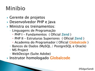    Gerente de projetos
   Desenvolvedor PHP e Java
   Ministra os treinamentos:
    ◦ Linguagens de Programação
       PHP I – Fundamentos ( Oficial Zend )
       PHP II – Estruturas Superiores ( Oficial Zend )
       Academia do Programador ( Oficial Globalcode )
    ◦ Bancos de Dados (MySQL / PostgreSQL e Oracle)
    ◦ MS Project
    ◦ WebDesign (Suíte Adobe)
   Instrutor homologado Globalcode

                                                @EdgarSandi
 