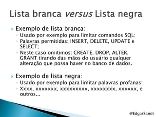    Exemplo de lista branca:
    ◦ Usado por exemplo para limitar comandos SQL:
    ◦ Palavras permitidas: INSERT, DELETE, UPDATE e
      SELECT;
    ◦ Neste caso omitimos: CREATE, DROP, ALTER,
      GRANT tirando das mãos do usuário qualquer
      alteração que possa haver no banco de dados.

   Exemplo de lista negra:
    ◦ Usado por exemplo para limitar palavras profanas:
    ◦ Xxxx, xxxxxxx, xxxxxxxxx, xxxxxxxx, xxxxxx, e
      outros...


                                                 @EdgarSandi
 