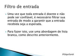    Uma vez que toda entrada é doente e não
    pode ser confiável, é necessário filtrar sua
    entrada de modo a garantir que a entrada
    recebida seja a esperada.

   Para fazer isto, use uma abordagem de lista
    branca, como descrito anteriormente.




                                             @EdgarSandi
 