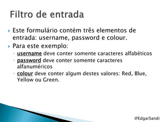    Este formulário contém três elementos de
    entrada: username, password e colour.
   Para este exemplo:
    ◦ username deve conter somente caracteres alfabéticos
    ◦ password deve conter somente caracteres
      alfanuméricos
    ◦ colour deve conter algum destes valores: Red, Blue,
      Yellow ou Green.




                                                  @EdgarSandi
 