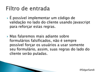    É possível implementar um código de
    validação no lado do cliente usando Javascript
    para reforçar estas regras.

   Mas falaremos mais adiante sobre
    formulários falsificados, não é sempre
    possível forçar os usuários a usar somente
    seu formulário, assim, suas regras do lado do
    cliente serão puladas.



                                            @EdgarSandi
 