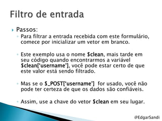    Passos:
    ◦ Para filtrar a entrada recebida com este formulário,
      comece por inicializar um vetor em branco.

    ◦ Este exemplo usa o nome $clean, mais tarde em
      seu código quando encontrarmos a variável
      $clean[‗username‘], você pode estar certo de que
      este valor está sendo filtrado.

    ◦ Mas se o $_POST[‗username‘] for usado, você não
      pode ter certeza de que os dados são confiáveis.

    ◦ Assim, use a chave do vetor $clean em seu lugar.

                                                   @EdgarSandi
 