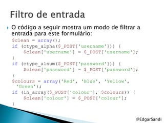    O código a seguir mostra um modo de filtrar a
    entrada para este formulário:
    $clean = array();
    if (ctype_alpha($_POST['username'])) {
         $clean['username'] = $_POST['username'];
    }
    if (ctype_alnum($_POST['password'])) {
         $clean['password'] = $_POST['password'];
    }
    $colours = array('Red', 'Blue', 'Yellow',
      'Green');
    if (in_array($_POST['colour'], $colours)) {
         $clean['colour'] = $_POST['colour'];
    }


                                                @EdgarSandi
 