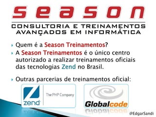   Quem é a Season Treinamentos?
   A Season Treinamentos é o único centro
    autorizado a realizar treinamentos oficiais
    das tecnologias Zend no Brasil.

   Outras parcerias de treinamentos oficial:




                                            @EdgarSandi
 