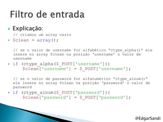    Explicação:
    // criamos um array vazio
   $clean = array();

    // se o valor de username for alfabético “ctype_alpha()” ele
    insere no array $clean na posição „username‟ o valor de
    username
   if (ctype_alpha($_POST['username']))
        $clean['username'] = $_POST['username'];

    // se o valor de password for alfanumérico “ctype_alnum()”
    ele insere no array $clean na posição „password‟ o valor de
    password
   if (ctype_alnum($_POST[„password']))
        $clean['password'] = $_POST[„password'];



                                                        @EdgarSandi
 
