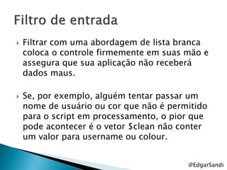    Filtrar com uma abordagem de lista branca
    coloca o controle firmemente em suas mão e
    assegura que sua aplicação não receberá
    dados maus.

   Se, por exemplo, alguém tentar passar um
    nome de usuário ou cor que não é permitido
    para o script em processamento, o pior que
    pode acontecer é o vetor $clean não conter
    um valor para username ou colour.


                                         @EdgarSandi
 