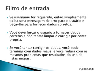    Se username for requerido, então simplesmente
    exiba uma mensagem de erro para o usuário e
    peça-lhe para fornecer dados corretos.

   Você deve forçar o usuário a fornecer dados
    corretos e não tentar limpar e corrigir por conta
    própria.

   Se você tentar corrigir os dados, você pode
    terminar com dados maus, e você rodará com os
    mesmos problemas que resultados do uso de
    listas negras.


                                                @EdgarSandi
 