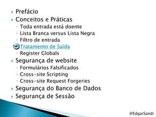    Prefácio
   Conceitos e Práticas
    ◦   Toda entrada está doente
    ◦   Lista Branca versus Lista Negra
    ◦   Filtro de entrada
    ◦   Tratamento de Saída
    ◦   Register Globals
   Segurança de website
    ◦ Formulários Falsificados
    ◦ Cross-site Scripting
    ◦ Cross-site Request Forgeries
   Segurança do Banco de Dados
   Segurança de Sessão

                                          @EdgarSandi
 