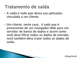    A saída é tudo que deixa sua aplicação,
    vinculada a um cliente.

   Um cliente, neste caso, é tudo que é
    proveniente de um navegador Web para um
    servidor de banco de dados e assim como
    você deve filtrar todos os dados de entrada,
    você também deve tratar todos os dados de
    saída.



                                              @EdgarSandi
 