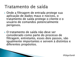    Onde a filtragem de entrada protege sua
    aplicação de dados maus e nocivos, o
    tratamento de saída protege o cliente e o
    usuário de comandos potencialmente
    perigosos.

   O tratamento de saída não deve ser
    considerado como parte do processo de
    filtragem, entretanto, esses dois passos, são
    igualmente importantes e servem à distintos e
    diferentes propósitos.


                                            @EdgarSandi
 