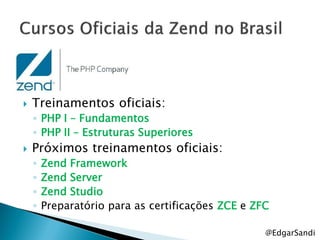    Treinamentos oficiais:
    ◦ PHP I – Fundamentos
    ◦ PHP II – Estruturas Superiores
   Próximos treinamentos oficiais:
    ◦   Zend Framework
    ◦   Zend Server
    ◦   Zend Studio
    ◦   Preparatório para as certificações ZCE e ZFC

                                                   @EdgarSandi
 
