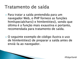    Para tratar a saída pretendida para um
    navegador Web, o PHP fornece as funções
    htmlspecialchars() e htmlentities(), sendo que
    última é a função mais exaustiva e portanto,
    recomendada para tratamento de saída.

   O seguinte exemplo de código ilustra o uso
    de htmlentities() de preparar a saída antes de
    enviá-la ao navegador.



                                            @EdgarSandi
 