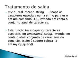    mysql_real_escape_string — Escapa os
    caracteres especiais numa string para usar
    em um comando SQL, levando em conta o
    conjunto atual de caracteres.

   Esta função irá escapar os caracteres
    especiais em unescaped_string, levando em
    conta o atual conjunto de caracteres da
    conexão, assim é seguro coloca-la
    em mysql_query().



                                           @EdgarSandi
 