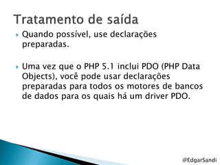    Quando possível, use declarações
    preparadas.

   Uma vez que o PHP 5.1 inclui PDO (PHP Data
    Objects), você pode usar declarações
    preparadas para todos os motores de bancos
    de dados para os quais há um driver PDO.




                                         @EdgarSandi
 