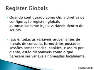    Quando configurado como On, a diretiva de
    configuração register_globals
    automaticamente injeta variáveis dentro de
    scripts.

   Isso é, todas as variáveis provenientes de
    literais de consulta, formulários postados,
    sessões armazenadas, cookies, e assim por
    diante, estão disponíveis como o que
    parecem ser variáveis nomeadas localmente.


                                          @EdgarSandi
 