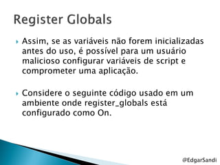    Assim, se as variáveis não forem inicializadas
    antes do uso, é possível para um usuário
    malicioso configurar variáveis de script e
    comprometer uma aplicação.

   Considere o seguinte código usado em um
    ambiente onde register_globals está
    configurado como On.




                                            @EdgarSandi
 