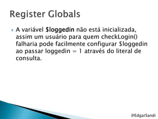    A variável $loggedin não está inicializada,
    assim um usuário para quem checkLogin()
    falharia pode facilmente configurar $loggedin
    ao passar loggedin = 1 através do literal de
    consulta.




                                           @EdgarSandi
 