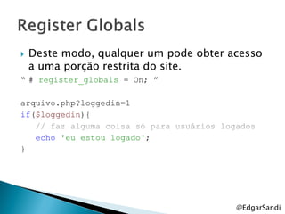    Deste modo, qualquer um pode obter acesso
    a uma porção restrita do site.
“ # register_globals = On; ”

arquivo.php?loggedin=1
if($loggedin){
   // faz alguma coisa só para usuários logados
   echo 'eu estou logado';
}




                                           @EdgarSandi
 