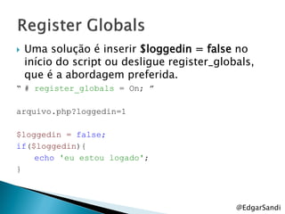    Uma solução é inserir $loggedin = false no
    início do script ou desligue register_globals,
    que é a abordagem preferida.
“ # register_globals = On; ”

arquivo.php?loggedin=1

$loggedin = false;
if($loggedin){
    echo 'eu estou logado';
}



                                              @EdgarSandi
 