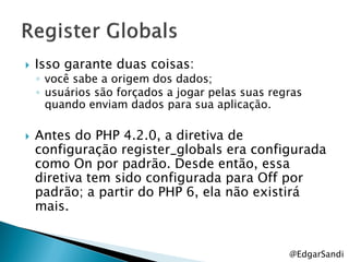    Isso garante duas coisas:
    ◦ você sabe a origem dos dados;
    ◦ usuários são forçados a jogar pelas suas regras
      quando enviam dados para sua aplicação.

   Antes do PHP 4.2.0, a diretiva de
    configuração register_globals era configurada
    como On por padrão. Desde então, essa
    diretiva tem sido configurada para Off por
    padrão; a partir do PHP 6, ela não existirá
    mais.


                                                  @EdgarSandi
 