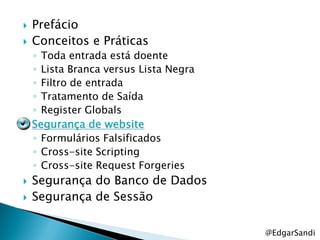    Prefácio
   Conceitos e Práticas
    ◦ Toda entrada está doente
    ◦ Lista Branca versus Lista Negra
    ◦ Filtro de entrada
    ◦ Tratamento de Saída
    ◦ Register Globals
   Segurança de website
    ◦ Formulários Falsificados
    ◦ Cross-site Scripting
    ◦ Cross-site Request Forgeries
   Segurança do Banco de Dados
   Segurança de Sessão

                                        @EdgarSandi
 
