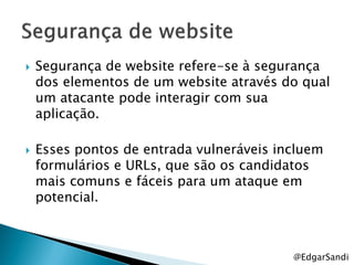    Segurança de website refere-se à segurança
    dos elementos de um website através do qual
    um atacante pode interagir com sua
    aplicação.

   Esses pontos de entrada vulneráveis incluem
    formulários e URLs, que são os candidatos
    mais comuns e fáceis para um ataque em
    potencial.



                                          @EdgarSandi
 