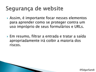    Assim, é importante focar nesses elementos
    para aprender como se proteger contra um
    uso impróprio de seus formulários e URLs.

   Em resumo, filtrar a entrada e tratar a saída
    apropriadamente irá coibir a maioria dos
    riscos.




                                             @EdgarSandi
 