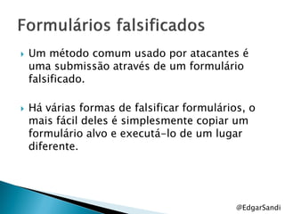    Um método comum usado por atacantes é
    uma submissão através de um formulário
    falsificado.

   Há várias formas de falsificar formulários, o
    mais fácil deles é simplesmente copiar um
    formulário alvo e executá-lo de um lugar
    diferente.




                                             @EdgarSandi
 