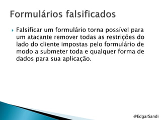   Falsificar um formulário torna possível para
    um atacante remover todas as restrições do
    lado do cliente impostas pelo formulário de
    modo a submeter toda e qualquer forma de
    dados para sua aplicação.




                                            @EdgarSandi
 