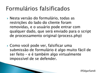    Nesta versão do formulário, todas as
    restrições do lado do cliente foram
    removidas, e o usuário pode entrar com
    qualquer dado, que será enviado para o script
    de processamento original (process.php)

   Como você pode ver, falsificar uma
    submissão de formulário é algo muito fácil de
    ser feito – e é também algo virtualmente
    impossível de se defender.


                                           @EdgarSandi
 