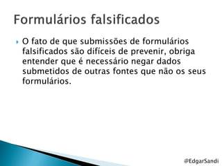    O fato de que submissões de formulários
    falsificados são difíceis de prevenir, obriga
    entender que é necessário negar dados
    submetidos de outras fontes que não os seus
    formulários.




                                           @EdgarSandi
 