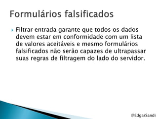    Filtrar entrada garante que todos os dados
    devem estar em conformidade com um lista
    de valores aceitáveis e mesmo formulários
    falsificados não serão capazes de ultrapassar
    suas regras de filtragem do lado do servidor.




                                           @EdgarSandi
 