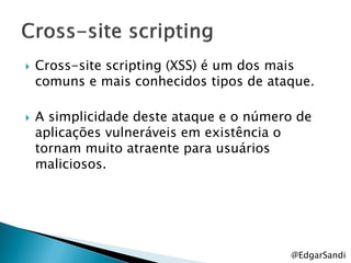    Cross-site scripting (XSS) é um dos mais
    comuns e mais conhecidos tipos de ataque.

   A simplicidade deste ataque e o número de
    aplicações vulneráveis em existência o
    tornam muito atraente para usuários
    maliciosos.




                                         @EdgarSandi
 