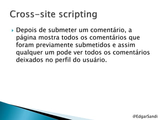   Depois de submeter um comentário, a
    página mostra todos os comentários que
    foram previamente submetidos e assim
    qualquer um pode ver todos os comentários
    deixados no perfil do usuário.




                                       @EdgarSandi
 