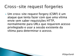    Um cross-site request forgery (CSRF) é um
    ataque que tenta fazer com que uma vítima
    envie sem saber requisições HTTP,
    normalmente para URLs que requerem acesso
    privilegiado e usar a sessão existente da
    vítima para determinar o acesso.




                                       @EdgarSandi
 