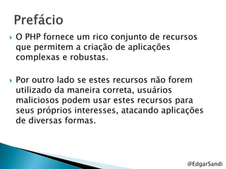    O PHP fornece um rico conjunto de recursos
    que permitem a criação de aplicações
    complexas e robustas.

   Por outro lado se estes recursos não forem
    utilizado da maneira correta, usuários
    maliciosos podem usar estes recursos para
    seus próprios interesses, atacando aplicações
    de diversas formas.




                                             @EdgarSandi
 