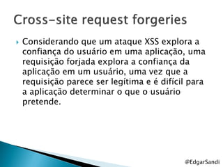    Considerando que um ataque XSS explora a
    confiança do usuário em uma aplicação, uma
    requisição forjada explora a confiança da
    aplicação em um usuário, uma vez que a
    requisição parece ser legítima e é difícil para
    a aplicação determinar o que o usuário
    pretende.




                                             @EdgarSandi
 