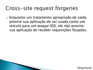    Enquanto um tratamento apropriado de saída
    previne sua aplicação de ser usada como um
    veículo para um ataque XSS, ele não previne
    sua aplicação de receber requisições forjadas.




                                            @EdgarSandi
 