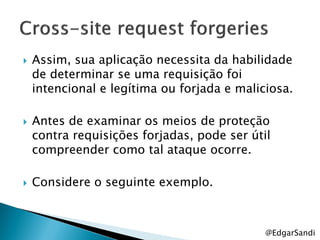    Assim, sua aplicação necessita da habilidade
    de determinar se uma requisição foi
    intencional e legítima ou forjada e maliciosa.

   Antes de examinar os meios de proteção
    contra requisições forjadas, pode ser útil
    compreender como tal ataque ocorre.

   Considere o seguinte exemplo.



                                             @EdgarSandi
 
