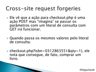    Ele vê que a ação para checkout.php é uma
    ação POST mas ―imagina‖ se passar os
    parâmetros com um literal de consulta com
    GET irá funcionar.

   Quando passa os mesmos valores pelo literal
    de consulta:

   checkout.php?isbn=0312863551&qty=1), ele
    nota que consegue, de fato, comprar um
    livro.


                                          @EdgarSandi
 