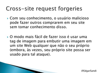    Com seu conhecimento, o usuário malicioso
    pode fazer outros comprarem em seu site
    sem tomar conhecimento disso.

   O modo mais fácil de fazer isso é usar uma
    tag de imagem para embutir uma imagem em
    um site Web qualquer que não o seu próprio
    (embora, às vezes, seu próprio site possa ser
    usado para tal ataque).



                                           @EdgarSandi
 