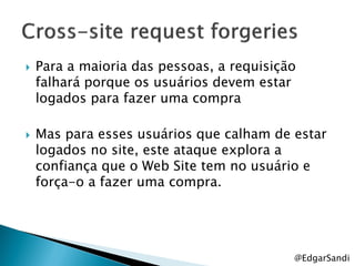    Para a maioria das pessoas, a requisição
    falhará porque os usuários devem estar
    logados para fazer uma compra

   Mas para esses usuários que calham de estar
    logados no site, este ataque explora a
    confiança que o Web Site tem no usuário e
    força-o a fazer uma compra.




                                           @EdgarSandi
 