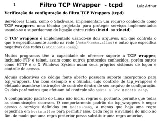 1             Filtro TCP Wrapper - tcpd                          Luiz Arthur
Verificação da configuração do filtro TCP Wrappers (tcpd)

Servidores Linux, como o Slackware, implementam um recurso conhecido como
TCP wrappers, uma técnica projetada para proteger serviços implementados
usando-se o superdaemon de ligação entre redes (inetd ou xinetd).

O TCP wrappers é implementado usando-se dois arquivos, um que controla o
que é especificamente aceito na rede (/etc/hosts.allow) e outro que especifica
negativas das redes (/etc/hosts.deny).

Muitos programas têm a capacidade de oferecer suporte a TCP wrapper,
incluindo FTP e telnet, assim como outros protocolos conhecidos, porém outros
como HTTP e o X Windows System usam seus próprios sistemas de logon e
controle de acesso.

Alguns aplicativos de código fonte aberto possuem suporte incorporado para
tcp_wrappers. Um bom exemplo é o Samba, cujo controle de tcp_wrappers é
efetuado usando-se instruções de controle dentro de seu arquivo de configuração.
Os dois parâmetros que efetuam tal controle são hosts allow e hosts deny.

A configuração padrão do Linux não inclui regras e, portanto, permite que todas
as comunicações ocorram. O comportamento padrão do tcp_wrappers é negar
acesso a serviços definidos em hosts.deny, a menos que haja uma regra
especifica em hosts.allow para permitir isso. Cada regra é avaliada do inicio ao
fim, de modo que uma regra posterior possa substituir uma regra anterior.
 