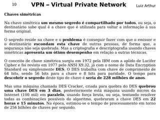 10         VPN – Virtual Private Network                         Luiz Arthur

Chaves simétricas

Na chave simétrica um mesmo segredo é compartilhado por todos, ou seja, o
destinatário sabe qual é a chave que é utilizada para voltar a informação à sua
forma original.

O segredo reside na chave e o problema é conseguir fazer com que o emissor e
o destinatário escondam esta chave de outras pessoas, de forma que, a
segurança não seja quebrada. Mas a criptografia e descriptografia usando chaves
simétricas apresenta um ótimo desempenho em relação a outras técnicas.

O conceito de chave simétrica surgiu em 1972 pela IBM com a aplido de Lucifer
Cipher e foi revisto em 1977 pelo ANSI X9.32, já com o nome de Data Encryption
Standard ou simplesmente DES. O DES trabalha com chave de comprimento de
64 bits, sendo 56 bits para a chave e 8 bits para paridade. O tempo para
descobrir o segredo deste tipo de chave é seria de 228 milhões de anos.

Mas uma máquina chamada DES Cracker, criada para quebra do DES quebrou
uma chave DES em 3 dias, posteriormente está máquina usando micros da
Internet (100 mil) em paralelo, usando força bruta, ou seja, tentando resolver
todas as combinações possíveis do algoritmo, quebraram a chave DES em 22
horas e 15 minutos. Na época, estimou-se o tempo de processamento em torno
de 256 bilhões de chaves por segundo.
 