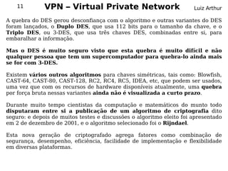 11        VPN – Virtual Private Network                           Luiz Arthur

A quebra do DES gerou desconfiança com o algoritmo e outras variantes do DES
foram lançados, o Duplo DES, que usa 112 bits para o tamanho da chave, e o
Triplo DES, ou 3-DES, que usa três chaves DES, combinadas entre si, para
embaralhar a informação.

Mas o DES é muito seguro visto que esta quebra é muito difícil e não
qualquer pessoa que tem um supercomputador para quebra-lo ainda mais
se for com 3-DES.

Existem vários outros algoritmos para chaves simétricas, tais como: Blowfish,
CAST-64, CAST-80, CAST-128, RC2, RC4, RC5, IDEA, etc, que podem ser usados,
uma vez que com os recursos de hardware disponíveis atualmente, uma quebra
por força bruta nessas variantes ainda não é visualizada a curto prazo.

Durante muito tempo cientistas da computação e matemáticos do munto todo
disputaram entre si a publicação de um algoritmo de criptografia dito
seguro: e depois de muitos testes e discussões o algoritmo eleito foi apresentado
em 2 de dezembro de 2001, e o algoritmo selecionado foi o Rijndael.

Esta nova geração de criptografado agrega fatores como combinação de
segurança, desempenho, eficiência, facilidade de implementação e flexibilidade
em diversas plataformas.
 