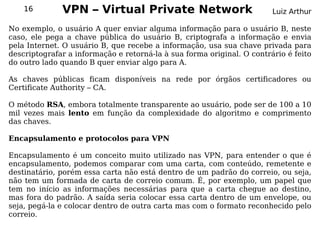 16        VPN – Virtual Private Network                             Luiz Arthur

No exemplo, o usuário A quer enviar alguma informação para o usuário B, neste
caso, ele pega a chave pública do usuário B, criptografa a informação e envia
pela Internet. O usuário B, que recebe a informação, usa sua chave privada para
descriptografar a informação e retorná-la à sua forma original. O contrário é feito
do outro lado quando B quer enviar algo para A.

As chaves públicas ficam disponíveis na rede por órgãos certificadores ou
Certificate Authority – CA.

O método RSA, embora totalmente transparente ao usuário, pode ser de 100 a 10
mil vezes mais lento em função da complexidade do algoritmo e comprimento
das chaves.

Encapsulamento e protocolos para VPN

Encapsulamento é um conceito muito utilizado nas VPN, para entender o que é
encapsulamento, podemos comparar com uma carta, com conteúdo, remetente e
destinatário, porém essa carta não está dentro de um padrão do correio, ou seja,
não tem um formada de carta de correio comum. É, por exemplo, um papel que
tem no início as informações necessárias para que a carta chegue ao destino,
mas fora do padrão. A saída seria colocar essa carta dentro de um envelope, ou
seja, pegá-la e colocar dentro de outra carta mas com o formato reconhecido pelo
correio.
 