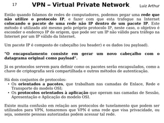 17        VPN – Virtual Private Network                          Luiz Arthur

Então quando falamos de redes de computadores, podemos pegar uma rede que
não utilize o protocolo IP, e fazer com que esta trafegue na Internet
colocando o pacote de uma rede não IP dentro de um pacote IP. Este
método é utilizado até mesmo pelo próprio protocolo IP, neste caso, o objetivo é
esconder o endereço IP de origem, que pode ser um IP não válido para tráfego na
Internet por um IP válido da Internet.

Um pacote IP é composto de cabeçalho (ou header) e os dados (ou payload).

"O encapsulamento consiste em gerar um novo cabeçalho com o
datagrama original como payload".

Já os protocolos servem para definir como os pacotes serão encapsulados, como a
chave de criptografia será compartilhada e outros métodos de autenticação.

Há dois conjuntos de protocolos:
 ● Os orientados a pacotes, que trabalham nas camadas de Enlace, Rede e


   Transporte do modelo OSI;
 ● Os protocolos orientados à aplicação que operam nas camadas de Sessão,


   Apresentação e Aplicação do modelo OSI.

Existe muita confusão em relação aos protocolos de tunelamento que podem ser
utilizados para VPN, tomaremos que VPN é uma rede que visa privacidade, ou
seja, somente pessoas autorizadas podem acessar tal rede.
 