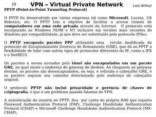 19       VPN – Virtual Private                  Network             Luiz Arthur
PPTP (Point-to-Point Tunneling Protocol)

O PPTP foi desenvolvido por várias empresas tal como Microsoft, Lucent, US
Robotics, etc. O PPTP tem o objetivo de facilitar o acesso remoto de
computadores em uma rede privada através da Internet. O protocolo está
incorporado ao Windows 95/98 e NT inclusive em versões mais recentes do
Windows por compatibilidade, já que deve ser substituído pelo protocolo IPSec.

O PPTP encapsula pacotes PPP utilizando uma                 versão modificada do
protocolo de Encapsulamento Genérico de Roteamento (GRE), que dá ao PPTP a
flexibilidade de lidar com outros tipos de protocolos diferentes do IP, como o IPX
e o NetBEUI.

Os pacotes a serem enviados pelo túnel são encapsulados em um pacote
GRE, no qual existe o endereço do gateway de destino. Ao chegarem ao gateway
destino, os pacotes são desencapsulados, ou seja, é retirado o cabeçalho GRE, e
os pacotes seguem seu caminho determinado pelo endereço do cabeçalho
original.

O protocolo PPTP não inclui privacidade e gerência de chaves de
criptografia, o que é um problema quando falamos de VPN.

A autenticação do usuário no PPTP, fica por canta do próprio RAS que suporta
Password Authentication Protocol (PAP), Challenge Handshake Authentication
Protocol (CHAP) e Microsoft Challenge Handshake Authentication Protocol (MS-
CHAP).
 