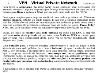 2        VPN – Virtual Private Network                         Luiz Arthur
Para fazer a ampliação da rede local desta empresa será necessário por
exemplo contratar alguma empresa que forneça infraestrutura de rede entre os
bairros para ligar a sede e a filial, por exemplo, uma rede sem fio (WiFi).

Bem agora imagine que a empresa continuá crescendo e precise abrir filiais em
outras cidades, estados ou ainda países. É fato que a solução utilizando redes
sem fio (WiFi) não vai poder ser mantida para um ambiente grande como este, a
empresa certamente precisaria contratar links de dados tal como, Fame Relay,
ATM, etc, para continuar com seu ambiente corporativo interligado via rede.

Então, ao invés de manter uma rede privada tal como uma LAN, a empresa
terá uma rede ainda privada só que como uma MAN ou WAN e o custo para
manter uma rede empresarial deste porte vai se tornar rapidamente muito
dispendioso (caro).

Uma solução para o cenário descrito anteriormente é ligar as filiais e sede
através de uma rede pública, tal como a Internet, já que o custo de um link
ADSL, por exemplo, é insignificante para uma empresa. Desta forma, podemos
ligar a empresa através da Internet, mas surge um outro problema agora
trafegamos todos os dados da empresa não mas por um ambiente privado mas
sim por um ambiente público, no qual as informações da empresa podem ser
capturadas por pessoas não autorizadas, comprometendo a confidencialidade
dos dados.

É justamente neste cenário que surge a tecnologia de Redes Privadas Virtuais –
VPN.
 